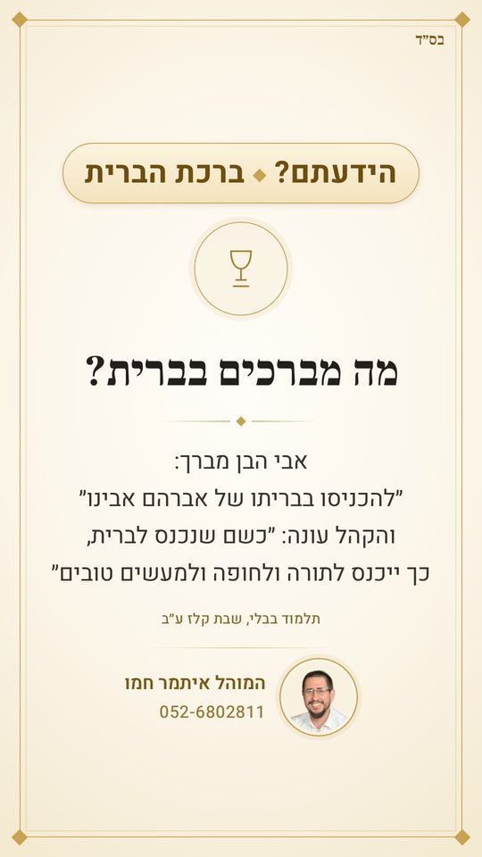 מה מברכים בברית?
אבי הבן: ״להכניסו בבריתו של אברהם אבינו״
והקהל עונה: ״כשם שנכנס לברית, כך ייכנס לתורה ולחופה ולמעשים טובים״